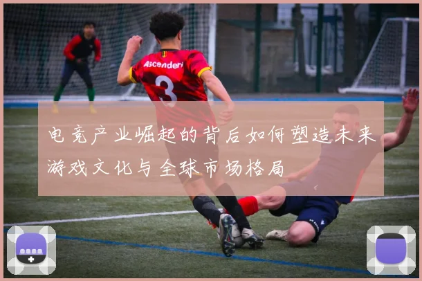 电竞产业崛起的背后如何塑造未来游戏文化与全球市场格局