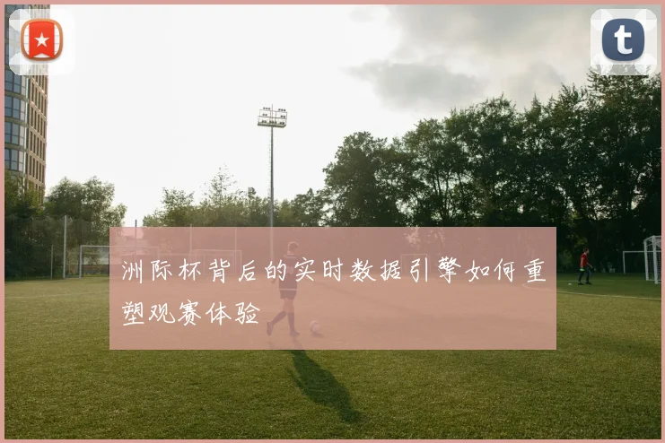 洲际杯背后的实时数据引擎如何重塑观赛体验