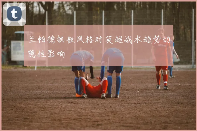 兰帕德执教风格对英超战术趋势的隐性影响