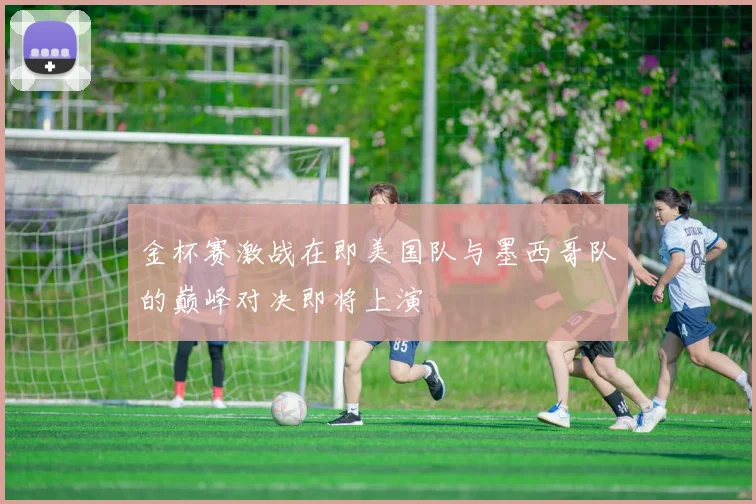 金杯赛激战在即美国队与墨西哥队的巅峰对决即将上演