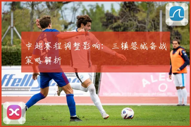 中超赛程调整影响：三镇蓉城备战策略解析