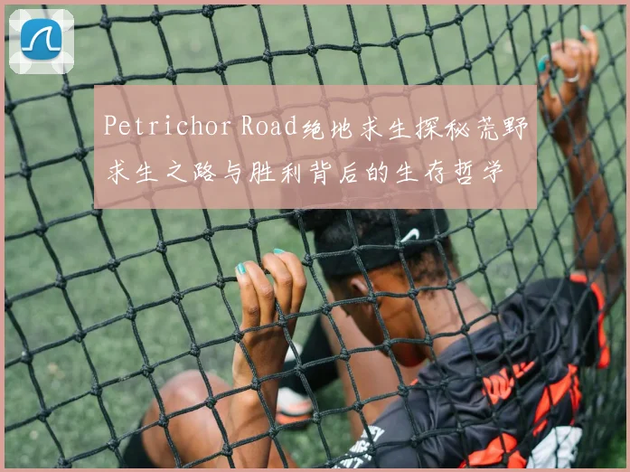 Petrichor Road绝地求生探秘荒野求生之路与胜利背后的生存哲学