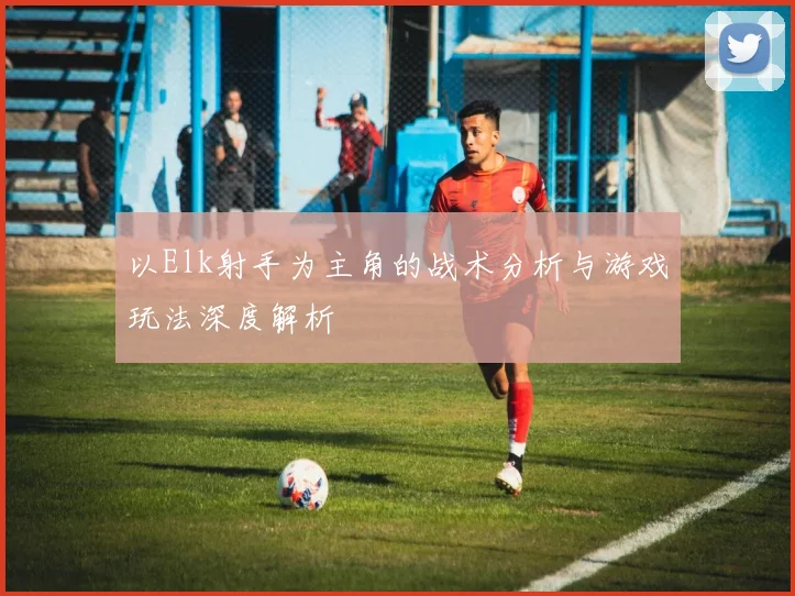 以Elk射手为主角的战术分析与游戏玩法深度解析