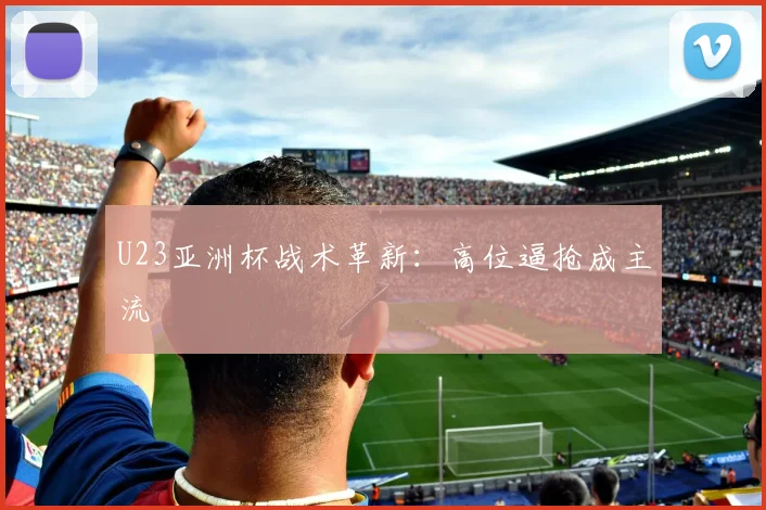 U23亚洲杯战术革新：高位逼抢成主流