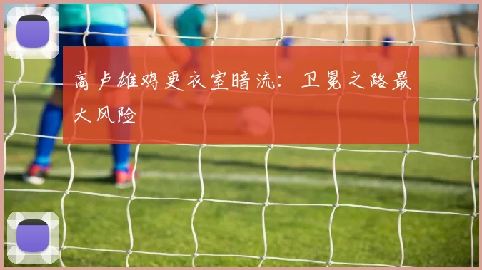 高卢雄鸡更衣室暗流：卫冕之路最大风险