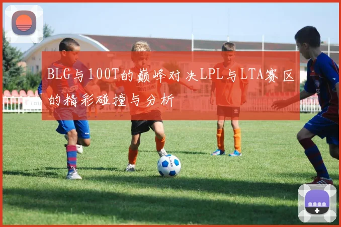 BLG与100T的巅峰对决LPL与LTA赛区的精彩碰撞与分析