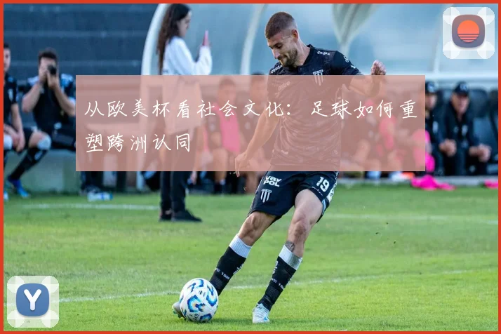 从欧美杯看社会文化：足球如何重塑跨洲认同