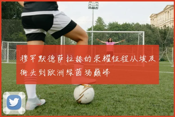 穆罕默德萨拉赫的荣耀征程从埃及街头到欧洲绿茵场巅峰